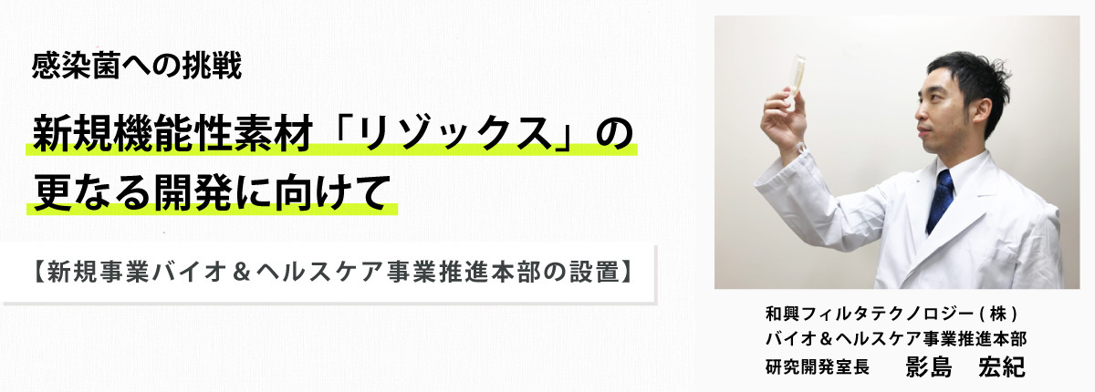 感染症への挑戦　新規機能素材「リゾックス」の更なる開発に向けて　【新規事業バイオ＆ヘルスケア事業推進本部の設置　和興フィルタテクノロジー（株）バイオ＆ヘルスケア事業推進本部　研究開発室長　影島宏紀】