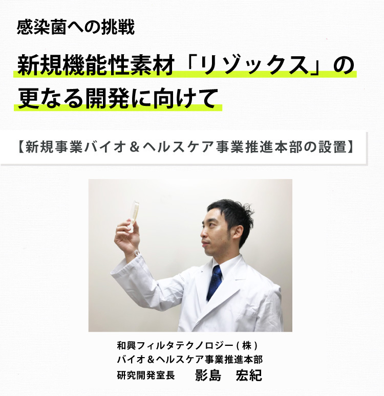 感染症への挑戦　新規機能素材「リゾックス」の更なる開発に向けて　【新規事業バイオ＆ヘルスケア事業推進本部の設置　和興フィルタテクノロジー（株）バイオ＆ヘルスケア事業推進本部　研究開発室長　影島宏紀】
