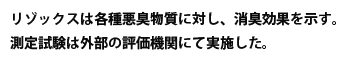 リゾックスは各種悪臭物質に対し、消臭効果を示す。測定試験は外部の評価機関にて実施した。